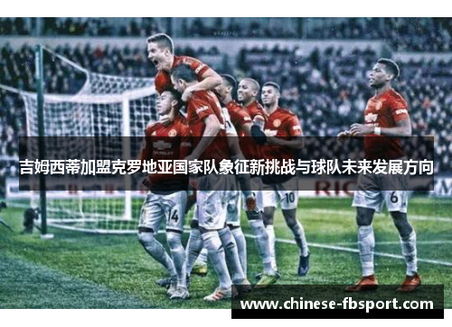 吉姆西蒂加盟克罗地亚国家队象征新挑战与球队未来发展方向