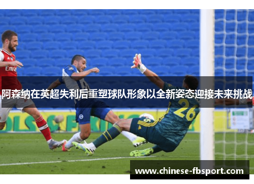阿森纳在英超失利后重塑球队形象以全新姿态迎接未来挑战
