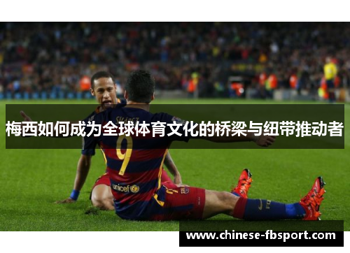 梅西如何成为全球体育文化的桥梁与纽带推动者 梅西如何成为全球体育文化的桥梁与纽带推动者